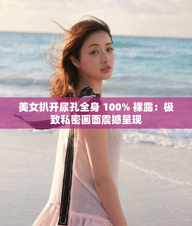 美女扒开尿孔全身 100% 裸露：极致私密画面震撼呈现