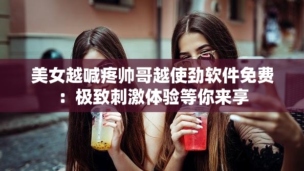 美女越喊疼帅哥越使劲软件免费：极致刺激体验等你来享