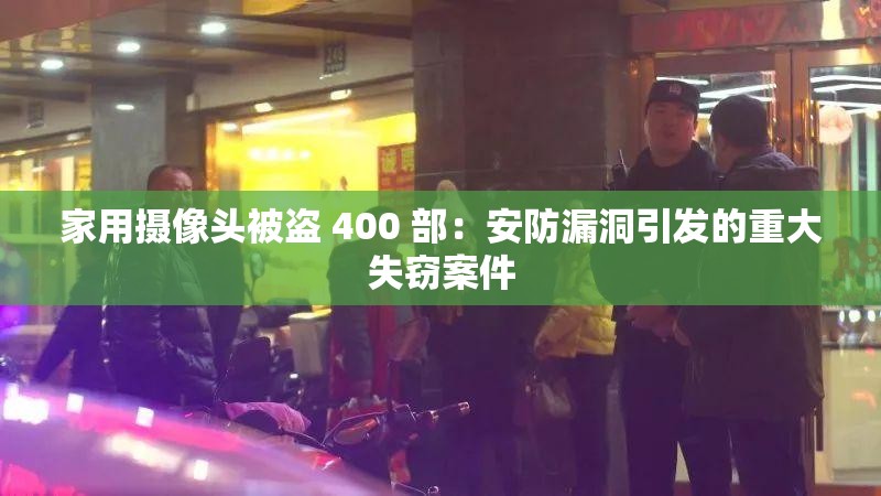 家用摄像头被盗 400 部：安防漏洞引发的重大失窃案件