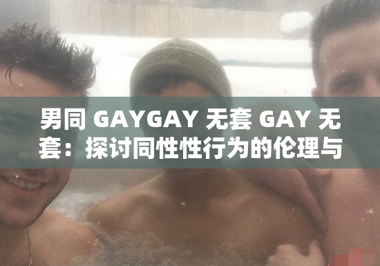 男同 GAYGAY 无套 GAY 无套：探讨同性性行为的伦理与安全