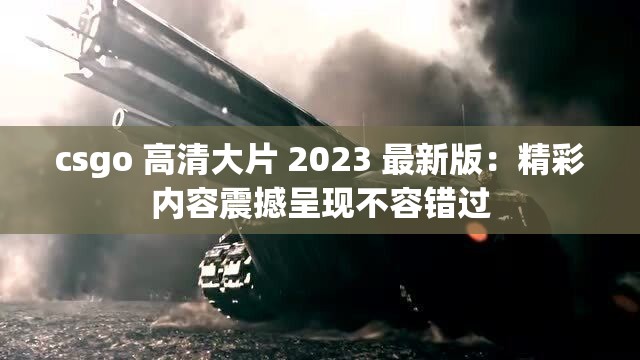 csgo 高清大片 2023 最新版：精彩内容震撼呈现不容错过