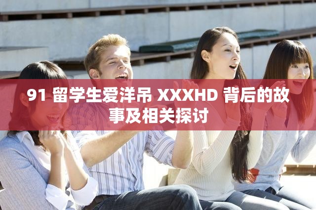 91 留学生爱洋吊 XXXHD 背后的故事及相关探讨