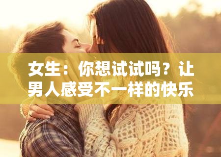 女生：你想试试吗？让男人感受不一样的快乐