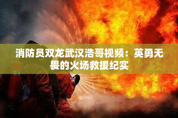 消防员双龙武汉浩哥视频：英勇无畏的火场救援纪实