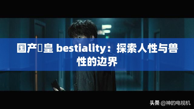 国产嘼皇 bestiality：探索人性与兽性的边界