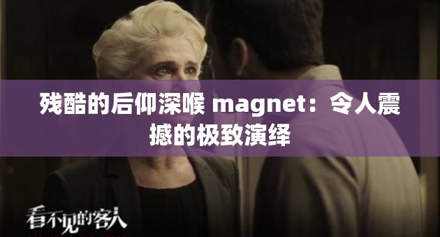 残酷的后仰深喉 magnet：令人震撼的极致演绎