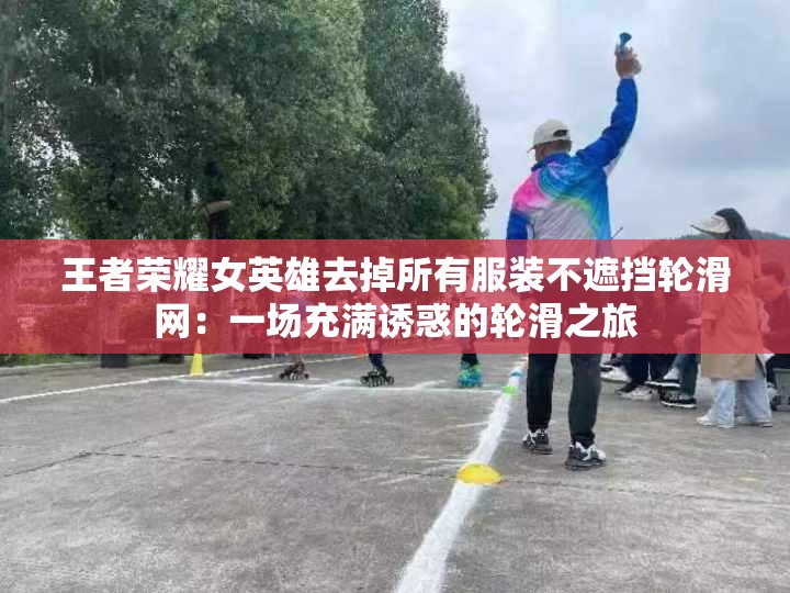 王者荣耀女英雄去掉所有服装不遮挡轮滑网：一场充满诱惑的轮滑之旅