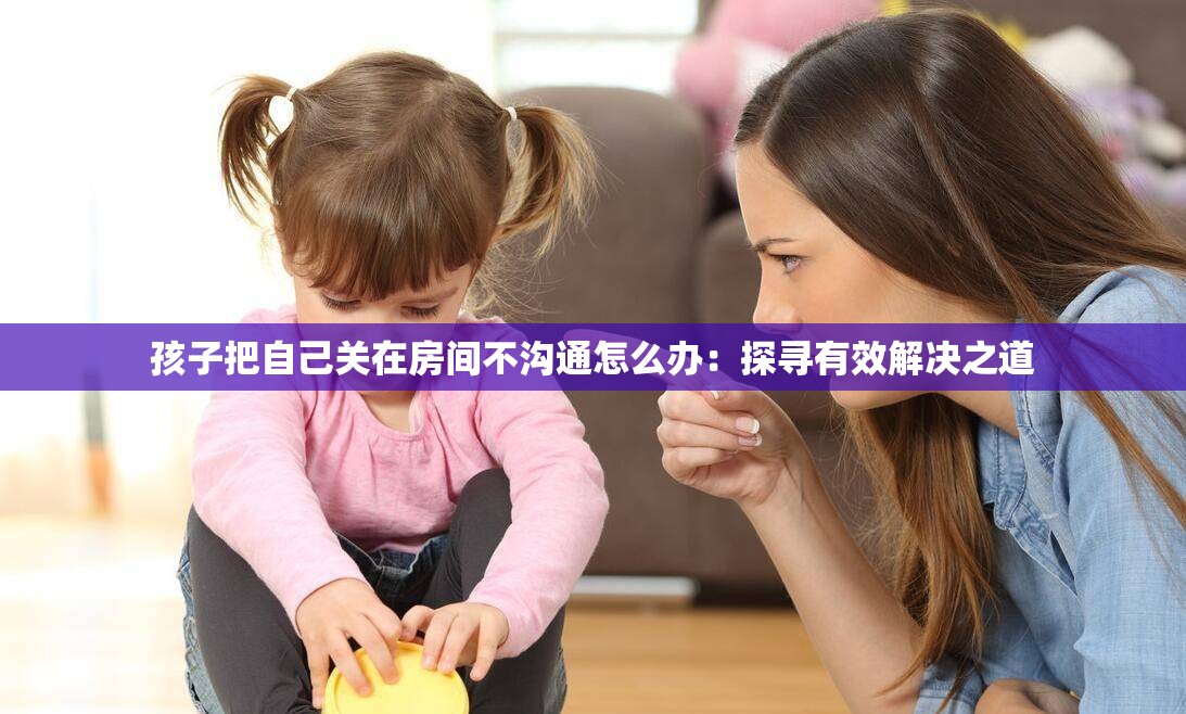 孩子把自己关在房间不沟通怎么办：探寻有效解决之道