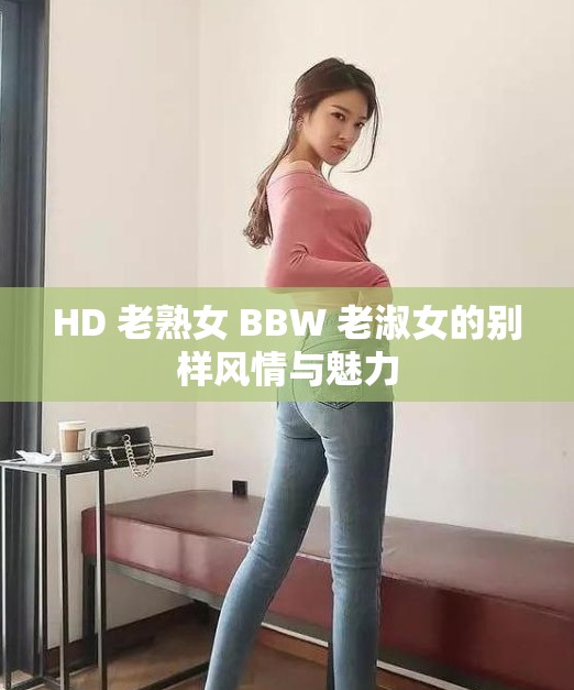 HD 老熟女 BBW 老淑女的别样风情与魅力