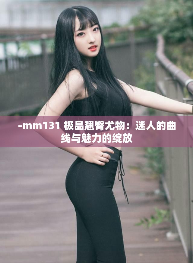 -mm131 极品翘臀尤物：迷人的曲线与魅力的绽放