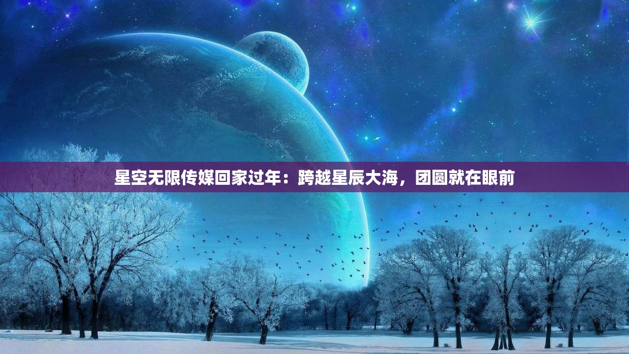 星空无限传媒回家过年：跨越星辰大海，团圆就在眼前