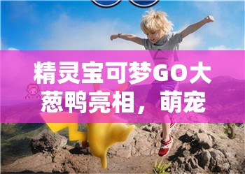 精灵宝可梦GO大葱鸭亮相，萌宠厨神来袭，开启美食与冒险之旅！