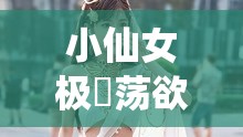 小仙女极婬荡欲女的别样风情与魅惑传奇