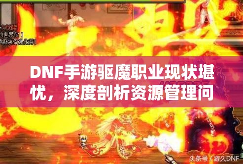 DNF手游驱魔职业现状堪忧，深度剖析资源管理问题揭示策划无奈之举