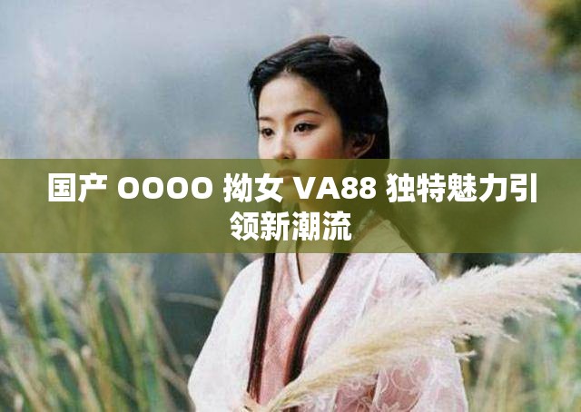 国产 OOOO 拗女 VA88 独特魅力引领新潮流