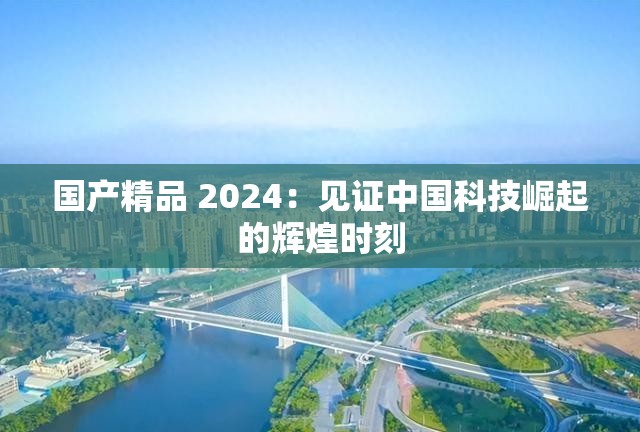 国产精品 2024：见证中国科技崛起的辉煌时刻