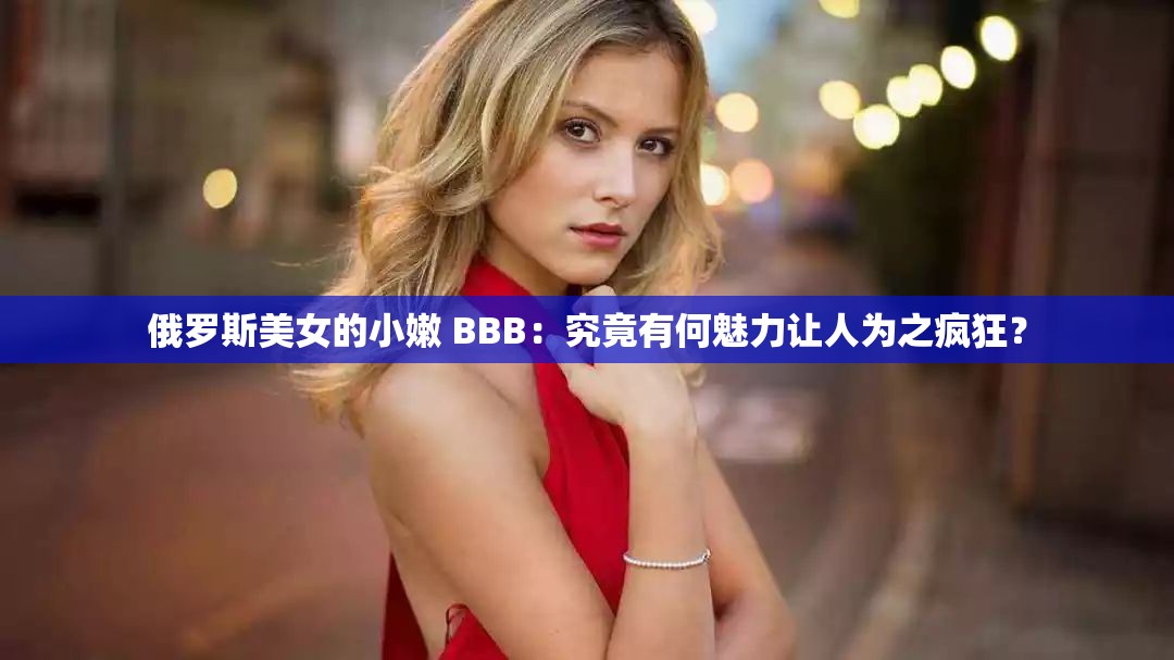 俄罗斯美女的小嫩 BBB：究竟有何魅力让人为之疯狂？