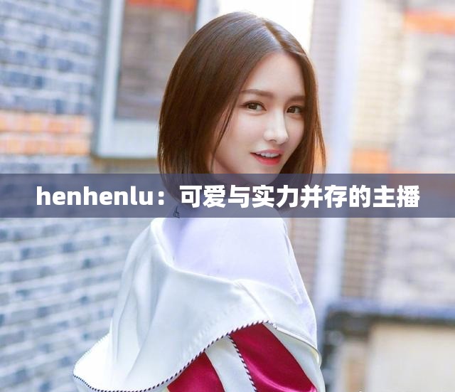 henhenlu：可爱与实力并存的主播