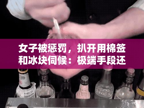 女子被惩罚，扒开用棉签和冰块伺候：极端手段还是特殊癖好？