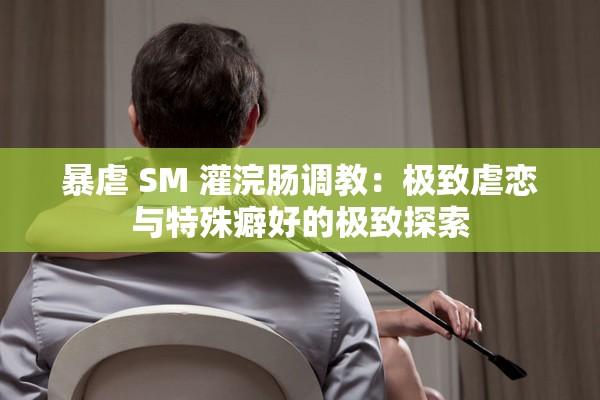 暴虐 SM 灌浣肠调教：极致虐恋与特殊癖好的极致探索