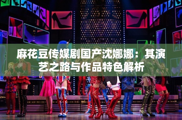 麻花豆传媒剧国产沈娜娜：其演艺之路与作品特色解析