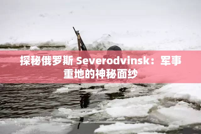 探秘俄罗斯 Severodvinsk：军事重地的神秘面纱