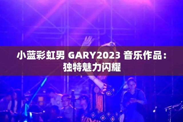 小蓝彩虹男 GARY2023 音乐作品：独特魅力闪耀