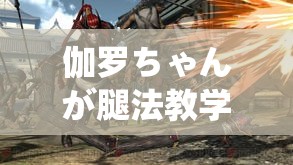 伽罗ちゃんが腿法教学视频：助你成为腿法高手的秘诀指南