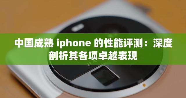 中国成熟 iphone 的性能评测：深度剖析其各项卓越表现