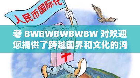 老 BWBWBWBWBW 对欢迎您提供了跨越国界和文化的沟通平台-用户是我们的核心关注点