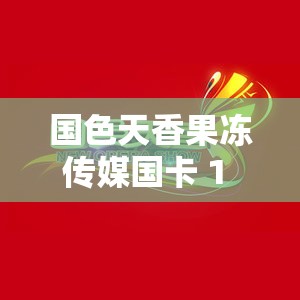 国色天香果冻传媒国卡 1 区：独特魅力引领精彩视界