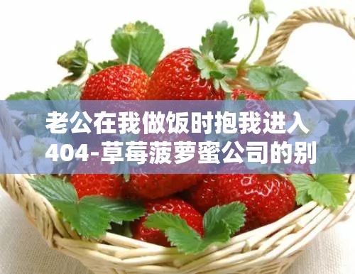 老公在我做饭时抱我进入 404-草莓菠萝蜜公司的别样时刻