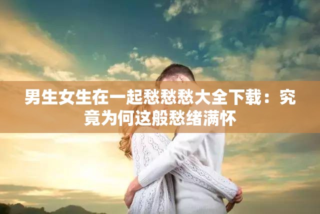 男生女生在一起愁愁愁大全下载：究竟为何这般愁绪满怀