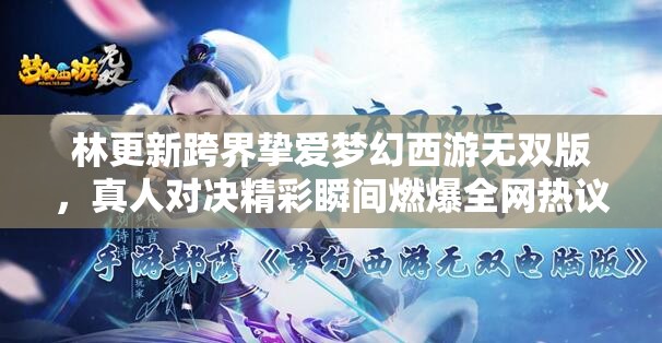 林更新跨界挚爱梦幻西游无双版，真人对决精彩瞬间燃爆全网热议