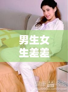 男生女生差差差差差很疼视频大全：探索两性身体构造与健康