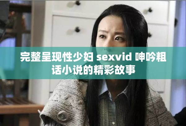 完整呈现性少妇 sexvid 呻吟粗话小说的精彩故事