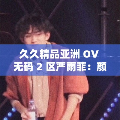 久久精品亚洲 OV 无码 2 区严雨菲：颜值与演技并存的实力派演员