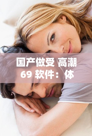 国产做受 高潮 69 软件：体验极致性福，你值得拥有