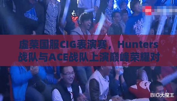 虚荣国服CIG表演赛，Hunters战队与ACE战队上演巅峰荣耀对决