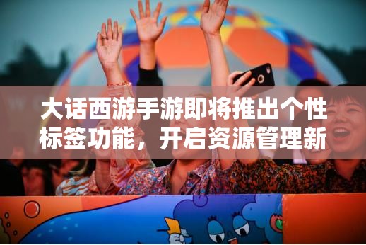 大话西游手游即将推出个性标签功能，开启资源管理新篇章与个性化时代