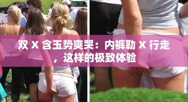 双 X 含玉势爽哭：内裤勒 X 行走，这样的极致体验