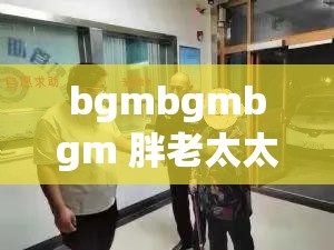 bgmbgmbgm 胖老太太视频高清：那些温暖岁月的回忆