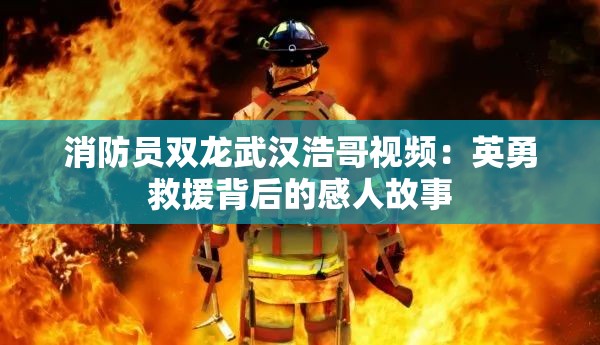 消防员双龙武汉浩哥视频：英勇救援背后的感人故事