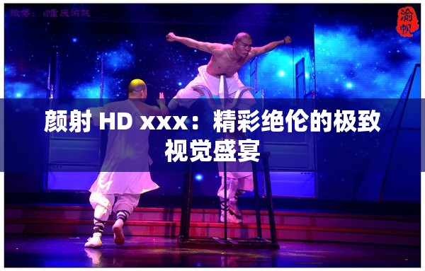 颜射 HD xxx：精彩绝伦的极致视觉盛宴