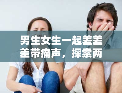 男生女生一起差差差带痛声，探索两性情感世界的秘密