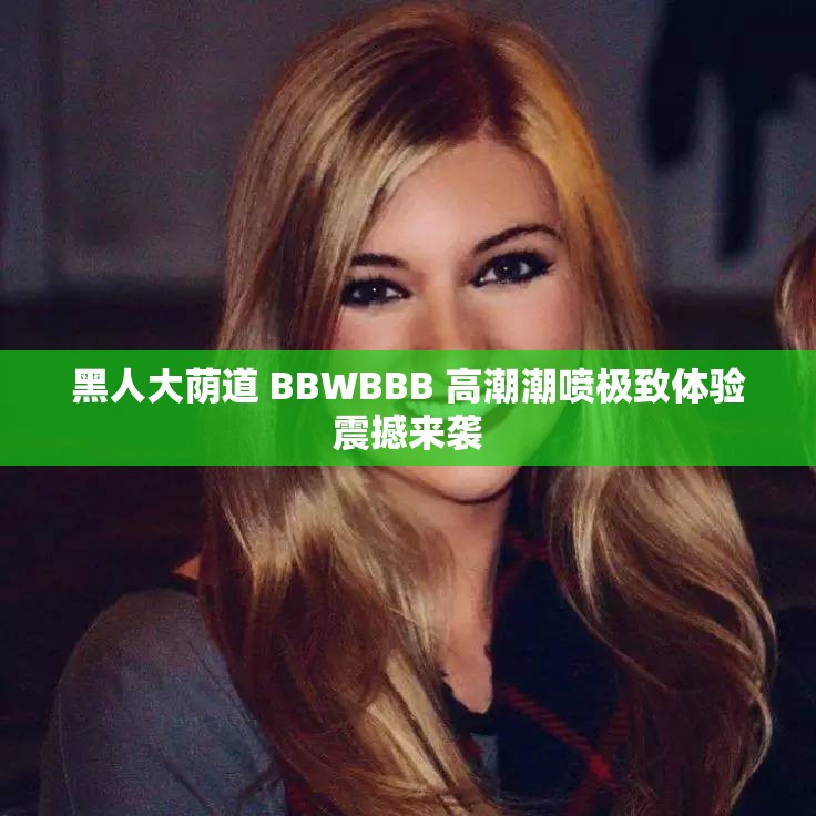 黑人大荫道 BBWBBB 高潮潮喷极致体验震撼来袭