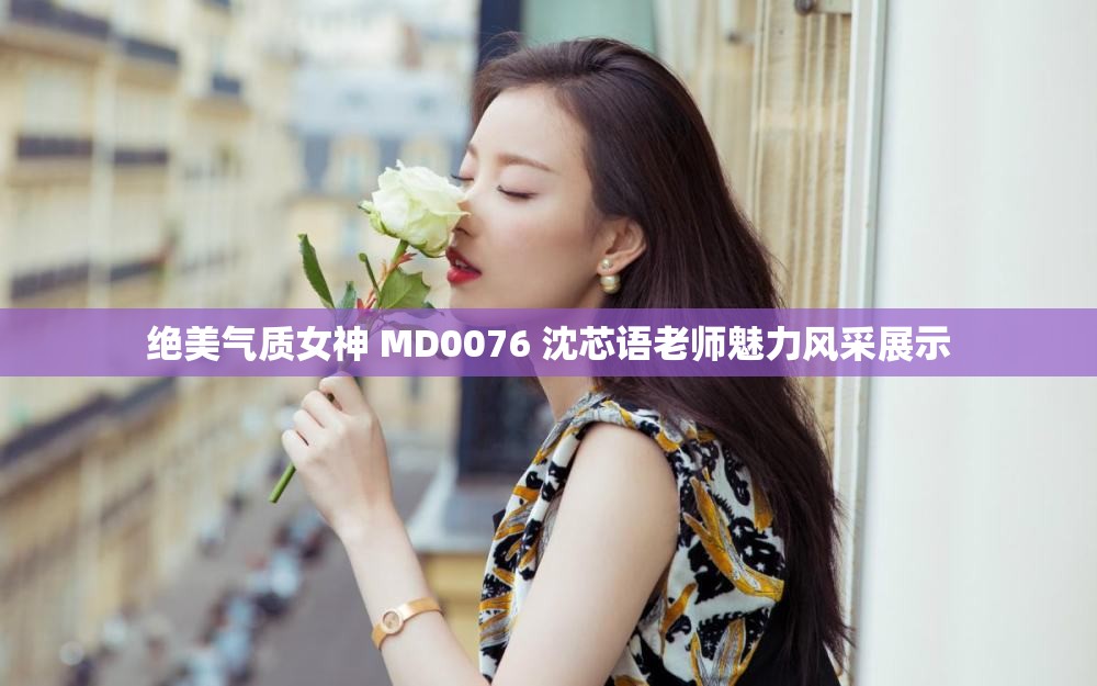 绝美气质女神 MD0076 沈芯语老师魅力风采展示