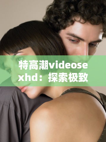 特高潮videosexhd：探索极致性体验的世界