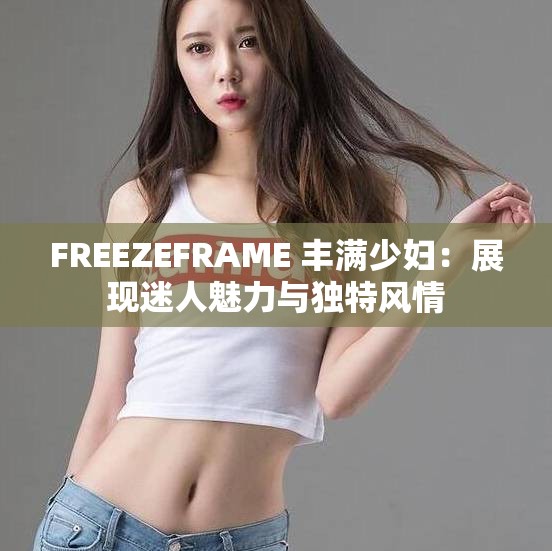 FREEZEFRAME 丰满少妇：展现迷人魅力与独特风情