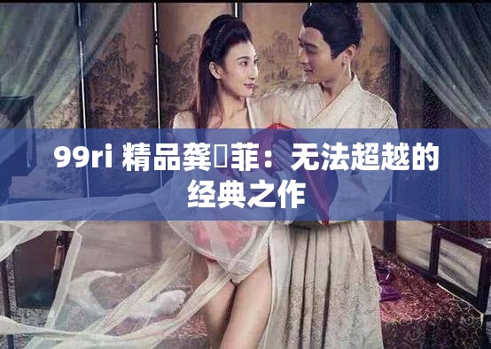 99ri 精品龚玥菲：无法超越的经典之作